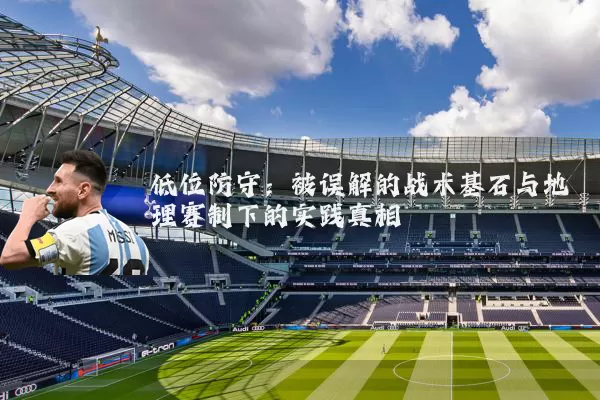 低位防守:被误解的战术基石与地理赛制下的实践真相